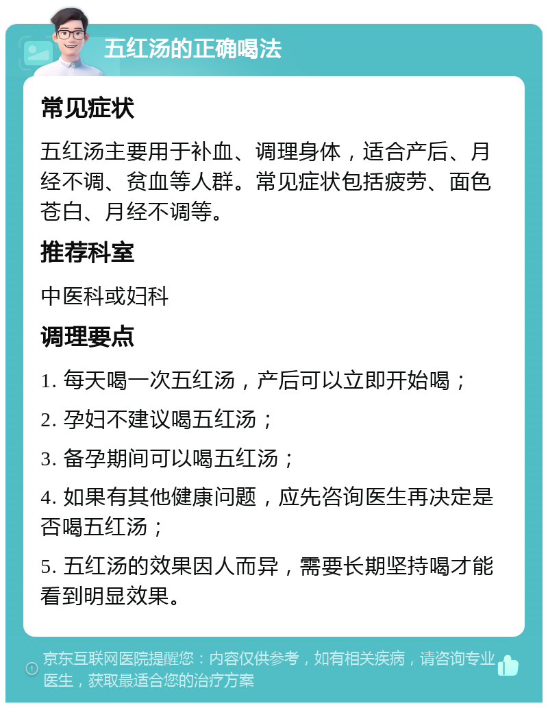 五红汤的正确喝法 常见症状 五红汤主要用于补血、调理身体，适合产后、月经不调、贫血等人群。常见症状包括疲劳、面色苍白、月经不调等。 推荐科室 中医科或妇科 调理要点 1. 每天喝一次五红汤，产后可以立即开始喝； 2. 孕妇不建议喝五红汤； 3. 备孕期间可以喝五红汤； 4. 如果有其他健康问题，应先咨询医生再决定是否喝五红汤； 5. 五红汤的效果因人而异，需要长期坚持喝才能看到明显效果。