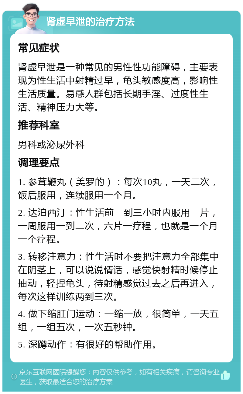 肾虚早泄的治疗方法 常见症状 肾虚早泄是一种常见的男性性功能障碍，主要表现为性生活中射精过早，龟头敏感度高，影响性生活质量。易感人群包括长期手淫、过度性生活、精神压力大等。 推荐科室 男科或泌尿外科 调理要点 1. 参茸鞭丸（美罗的）：每次10丸，一天二次，饭后服用，连续服用一个月。 2. 达泊西汀：性生活前一到三小时内服用一片，一周服用一到二次，六片一疗程，也就是一个月一个疗程。 3. 转移注意力：性生活时不要把注意力全部集中在阴茎上，可以说说情话，感觉快射精时候停止抽动，轻捏龟头，待射精感觉过去之后再进入，每次这样训练两到三次。 4. 做下缩肛门运动：一缩一放，很简单，一天五组，一组五次，一次五秒钟。 5. 深蹲动作：有很好的帮助作用。