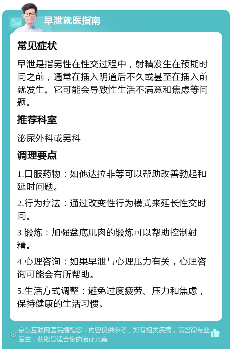 早泄就医指南 常见症状 早泄是指男性在性交过程中，射精发生在预期时间之前，通常在插入阴道后不久或甚至在插入前就发生。它可能会导致性生活不满意和焦虑等问题。 推荐科室 泌尿外科或男科 调理要点 1.口服药物：如他达拉非等可以帮助改善勃起和延时问题。 2.行为疗法：通过改变性行为模式来延长性交时间。 3.锻炼：加强盆底肌肉的锻炼可以帮助控制射精。 4.心理咨询：如果早泄与心理压力有关，心理咨询可能会有所帮助。 5.生活方式调整：避免过度疲劳、压力和焦虑，保持健康的生活习惯。