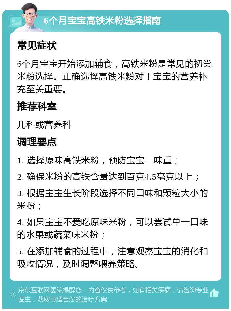 6个月宝宝高铁米粉选择指南 常见症状 6个月宝宝开始添加辅食，高铁米粉是常见的初尝米粉选择。正确选择高铁米粉对于宝宝的营养补充至关重要。 推荐科室 儿科或营养科 调理要点 1. 选择原味高铁米粉，预防宝宝口味重； 2. 确保米粉的高铁含量达到百克4.5毫克以上； 3. 根据宝宝生长阶段选择不同口味和颗粒大小的米粉； 4. 如果宝宝不爱吃原味米粉，可以尝试单一口味的水果或蔬菜味米粉； 5. 在添加辅食的过程中，注意观察宝宝的消化和吸收情况，及时调整喂养策略。