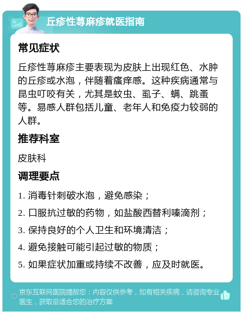 丘疹性荨麻疹就医指南 常见症状 丘疹性荨麻疹主要表现为皮肤上出现红色、水肿的丘疹或水泡，伴随着瘙痒感。这种疾病通常与昆虫叮咬有关，尤其是蚊虫、虱子、螨、跳蚤等。易感人群包括儿童、老年人和免疫力较弱的人群。 推荐科室 皮肤科 调理要点 1. 消毒针刺破水泡，避免感染； 2. 口服抗过敏的药物，如盐酸西替利嗪滴剂； 3. 保持良好的个人卫生和环境清洁； 4. 避免接触可能引起过敏的物质； 5. 如果症状加重或持续不改善，应及时就医。