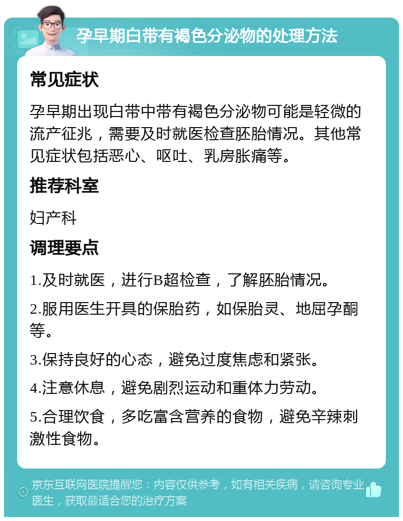 孕早期白带有褐色分泌物的处理方法 常见症状 孕早期出现白带中带有褐色分泌物可能是轻微的流产征兆，需要及时就医检查胚胎情况。其他常见症状包括恶心、呕吐、乳房胀痛等。 推荐科室 妇产科 调理要点 1.及时就医，进行B超检查，了解胚胎情况。 2.服用医生开具的保胎药，如保胎灵、地屈孕酮等。 3.保持良好的心态，避免过度焦虑和紧张。 4.注意休息，避免剧烈运动和重体力劳动。 5.合理饮食，多吃富含营养的食物，避免辛辣刺激性食物。