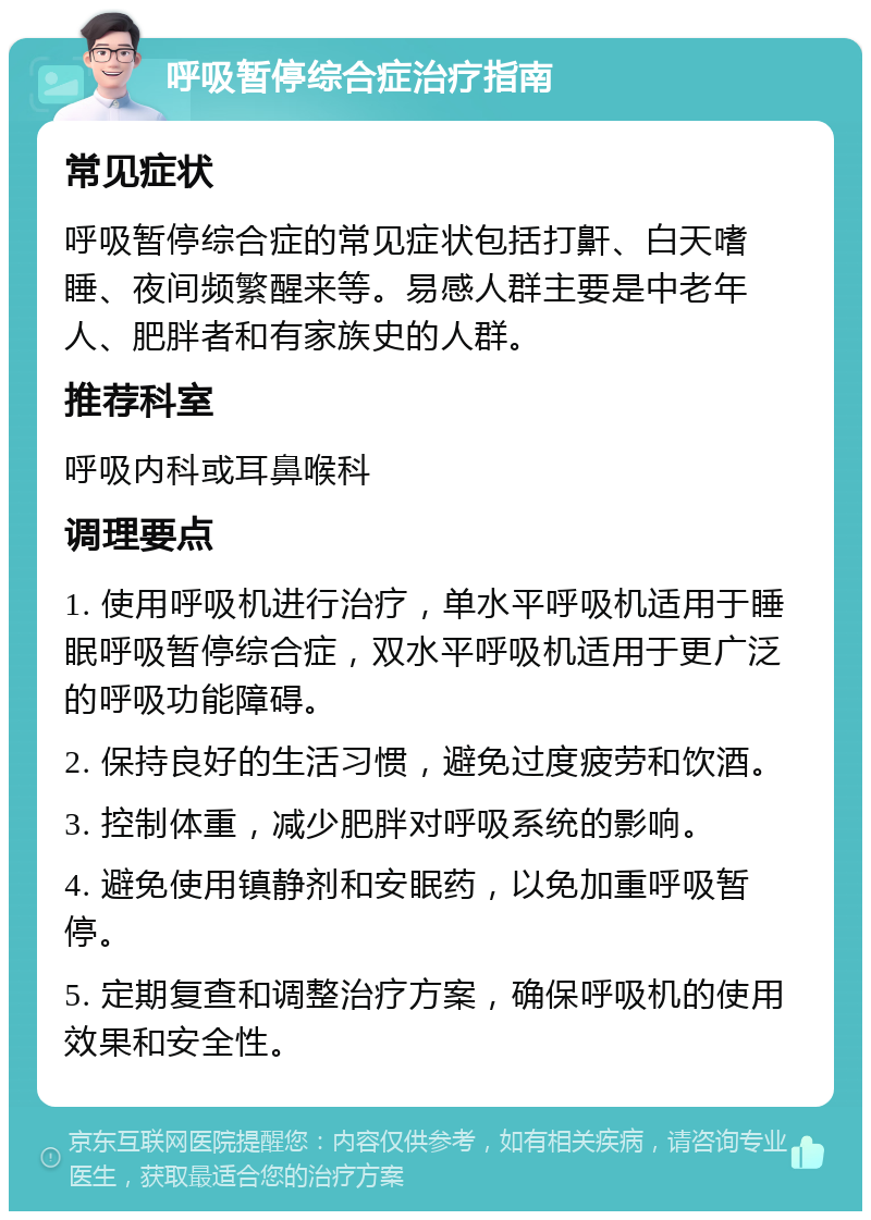 呼吸暂停综合症治疗指南 常见症状 呼吸暂停综合症的常见症状包括打鼾、白天嗜睡、夜间频繁醒来等。易感人群主要是中老年人、肥胖者和有家族史的人群。 推荐科室 呼吸内科或耳鼻喉科 调理要点 1. 使用呼吸机进行治疗，单水平呼吸机适用于睡眠呼吸暂停综合症，双水平呼吸机适用于更广泛的呼吸功能障碍。 2. 保持良好的生活习惯，避免过度疲劳和饮酒。 3. 控制体重，减少肥胖对呼吸系统的影响。 4. 避免使用镇静剂和安眠药，以免加重呼吸暂停。 5. 定期复查和调整治疗方案，确保呼吸机的使用效果和安全性。