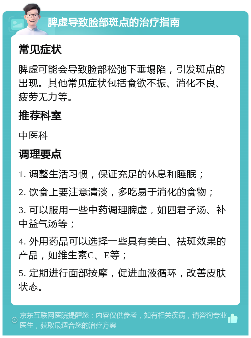 脾虚导致脸部斑点的治疗指南 常见症状 脾虚可能会导致脸部松弛下垂塌陷，引发斑点的出现。其他常见症状包括食欲不振、消化不良、疲劳无力等。 推荐科室 中医科 调理要点 1. 调整生活习惯，保证充足的休息和睡眠； 2. 饮食上要注意清淡，多吃易于消化的食物； 3. 可以服用一些中药调理脾虚，如四君子汤、补中益气汤等； 4. 外用药品可以选择一些具有美白、祛斑效果的产品，如维生素C、E等； 5. 定期进行面部按摩，促进血液循环，改善皮肤状态。