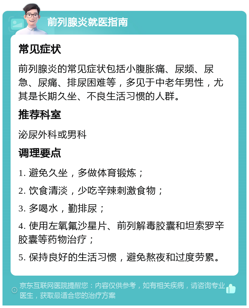 前列腺炎就医指南 常见症状 前列腺炎的常见症状包括小腹胀痛、尿频、尿急、尿痛、排尿困难等，多见于中老年男性，尤其是长期久坐、不良生活习惯的人群。 推荐科室 泌尿外科或男科 调理要点 1. 避免久坐，多做体育锻炼； 2. 饮食清淡，少吃辛辣刺激食物； 3. 多喝水，勤排尿； 4. 使用左氧氟沙星片、前列解毒胶囊和坦索罗辛胶囊等药物治疗； 5. 保持良好的生活习惯，避免熬夜和过度劳累。