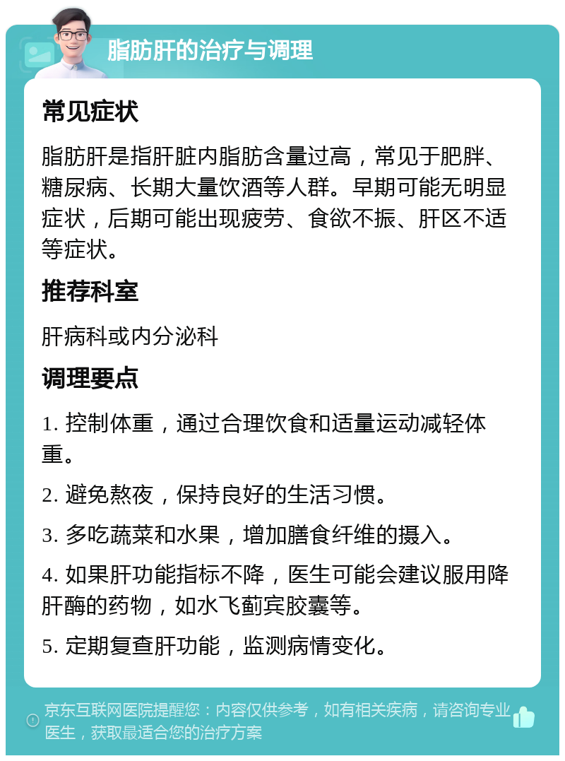 脂肪肝的治疗与调理 常见症状 脂肪肝是指肝脏内脂肪含量过高，常见于肥胖、糖尿病、长期大量饮酒等人群。早期可能无明显症状，后期可能出现疲劳、食欲不振、肝区不适等症状。 推荐科室 肝病科或内分泌科 调理要点 1. 控制体重，通过合理饮食和适量运动减轻体重。 2. 避免熬夜，保持良好的生活习惯。 3. 多吃蔬菜和水果，增加膳食纤维的摄入。 4. 如果肝功能指标不降，医生可能会建议服用降肝酶的药物，如水飞蓟宾胶囊等。 5. 定期复查肝功能，监测病情变化。