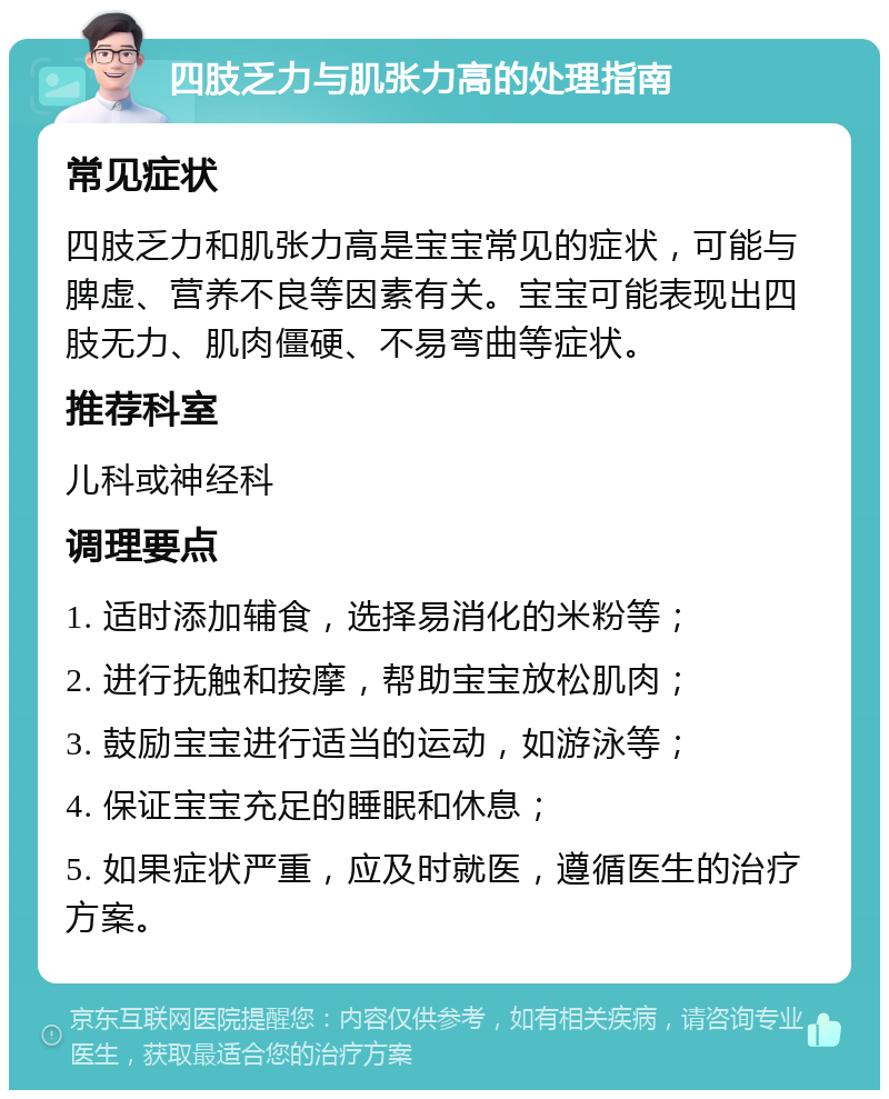 四肢乏力与肌张力高的处理指南 常见症状 四肢乏力和肌张力高是宝宝常见的症状，可能与脾虚、营养不良等因素有关。宝宝可能表现出四肢无力、肌肉僵硬、不易弯曲等症状。 推荐科室 儿科或神经科 调理要点 1. 适时添加辅食，选择易消化的米粉等； 2. 进行抚触和按摩，帮助宝宝放松肌肉； 3. 鼓励宝宝进行适当的运动，如游泳等； 4. 保证宝宝充足的睡眠和休息； 5. 如果症状严重，应及时就医，遵循医生的治疗方案。