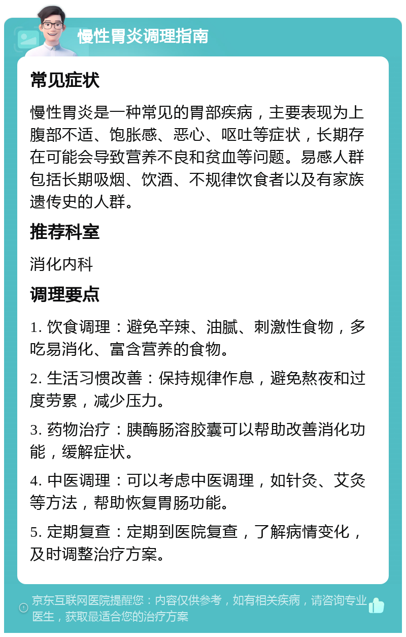 慢性胃炎调理指南 常见症状 慢性胃炎是一种常见的胃部疾病，主要表现为上腹部不适、饱胀感、恶心、呕吐等症状，长期存在可能会导致营养不良和贫血等问题。易感人群包括长期吸烟、饮酒、不规律饮食者以及有家族遗传史的人群。 推荐科室 消化内科 调理要点 1. 饮食调理：避免辛辣、油腻、刺激性食物，多吃易消化、富含营养的食物。 2. 生活习惯改善：保持规律作息，避免熬夜和过度劳累，减少压力。 3. 药物治疗：胰酶肠溶胶囊可以帮助改善消化功能，缓解症状。 4. 中医调理：可以考虑中医调理，如针灸、艾灸等方法，帮助恢复胃肠功能。 5. 定期复查：定期到医院复查，了解病情变化，及时调整治疗方案。