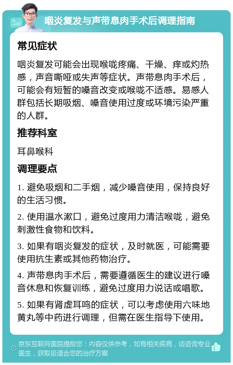 咽炎复发与声带息肉手术后调理指南 常见症状 咽炎复发可能会出现喉咙疼痛、干燥、痒或灼热感，声音嘶哑或失声等症状。声带息肉手术后，可能会有短暂的嗓音改变或喉咙不适感。易感人群包括长期吸烟、嗓音使用过度或环境污染严重的人群。 推荐科室 耳鼻喉科 调理要点 1. 避免吸烟和二手烟，减少嗓音使用，保持良好的生活习惯。 2. 使用温水漱口，避免过度用力清洁喉咙，避免刺激性食物和饮料。 3. 如果有咽炎复发的症状，及时就医，可能需要使用抗生素或其他药物治疗。 4. 声带息肉手术后，需要遵循医生的建议进行嗓音休息和恢复训练，避免过度用力说话或唱歌。 5. 如果有肾虚耳鸣的症状，可以考虑使用六味地黄丸等中药进行调理，但需在医生指导下使用。