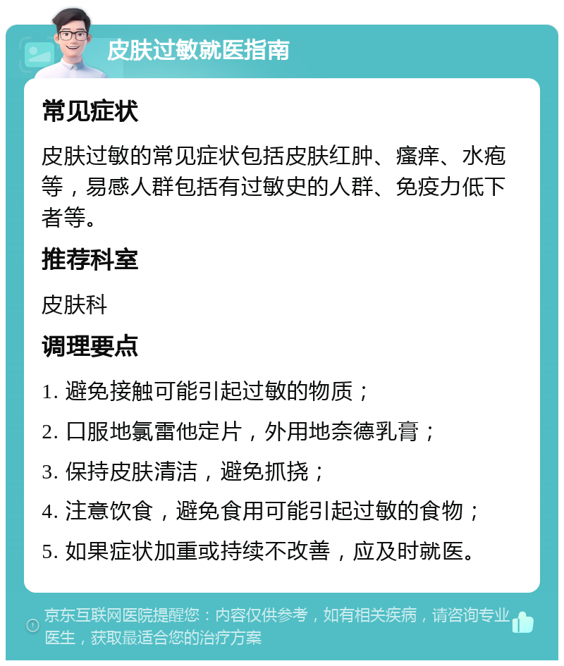 皮肤过敏就医指南 常见症状 皮肤过敏的常见症状包括皮肤红肿、瘙痒、水疱等，易感人群包括有过敏史的人群、免疫力低下者等。 推荐科室 皮肤科 调理要点 1. 避免接触可能引起过敏的物质； 2. 口服地氯雷他定片，外用地奈德乳膏； 3. 保持皮肤清洁，避免抓挠； 4. 注意饮食，避免食用可能引起过敏的食物； 5. 如果症状加重或持续不改善，应及时就医。