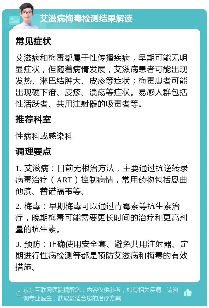 艾滋病梅毒检测结果解读 常见症状 艾滋病和梅毒都属于性传播疾病，早期可能无明显症状，但随着病情发展，艾滋病患者可能出现发热、淋巴结肿大、皮疹等症状；梅毒患者可能出现硬下疳、皮疹、溃疡等症状。易感人群包括性活跃者、共用注射器的吸毒者等。 推荐科室 性病科或感染科 调理要点 1. 艾滋病：目前无根治方法，主要通过抗逆转录病毒治疗（ART）控制病情，常用药物包括恩曲他滨、替诺福韦等。 2. 梅毒：早期梅毒可以通过青霉素等抗生素治疗，晚期梅毒可能需要更长时间的治疗和更高剂量的抗生素。 3. 预防：正确使用安全套、避免共用注射器、定期进行性病检测等都是预防艾滋病和梅毒的有效措施。