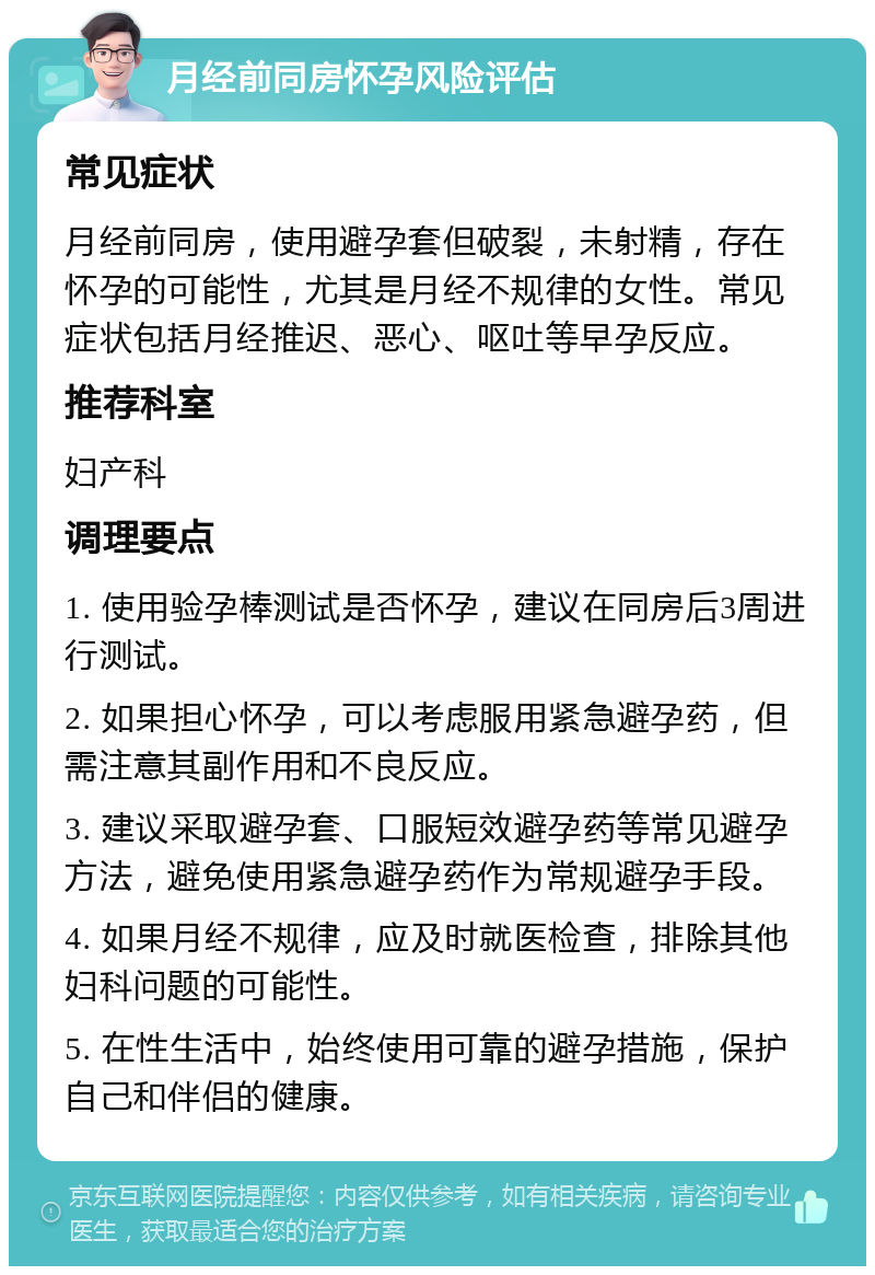 月经前同房怀孕风险评估 常见症状 月经前同房，使用避孕套但破裂，未射精，存在怀孕的可能性，尤其是月经不规律的女性。常见症状包括月经推迟、恶心、呕吐等早孕反应。 推荐科室 妇产科 调理要点 1. 使用验孕棒测试是否怀孕，建议在同房后3周进行测试。 2. 如果担心怀孕，可以考虑服用紧急避孕药，但需注意其副作用和不良反应。 3. 建议采取避孕套、口服短效避孕药等常见避孕方法，避免使用紧急避孕药作为常规避孕手段。 4. 如果月经不规律，应及时就医检查，排除其他妇科问题的可能性。 5. 在性生活中，始终使用可靠的避孕措施，保护自己和伴侣的健康。