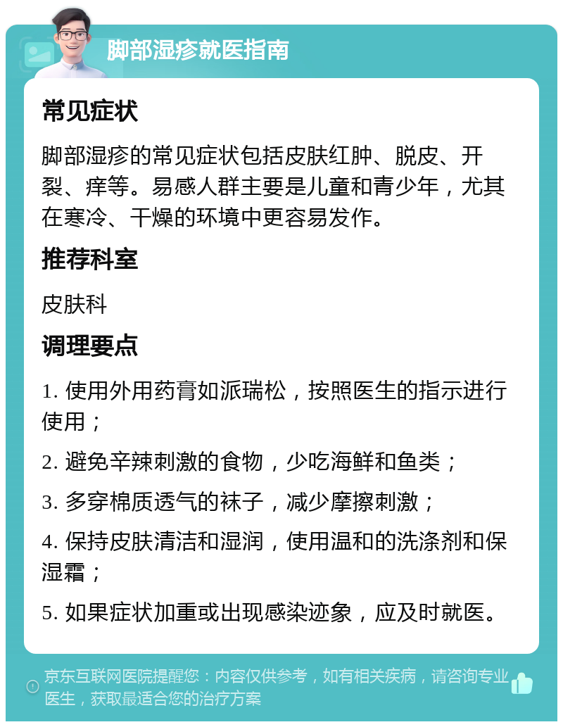 脚部湿疹就医指南 常见症状 脚部湿疹的常见症状包括皮肤红肿、脱皮、开裂、痒等。易感人群主要是儿童和青少年，尤其在寒冷、干燥的环境中更容易发作。 推荐科室 皮肤科 调理要点 1. 使用外用药膏如派瑞松，按照医生的指示进行使用； 2. 避免辛辣刺激的食物，少吃海鲜和鱼类； 3. 多穿棉质透气的袜子，减少摩擦刺激； 4. 保持皮肤清洁和湿润，使用温和的洗涤剂和保湿霜； 5. 如果症状加重或出现感染迹象，应及时就医。