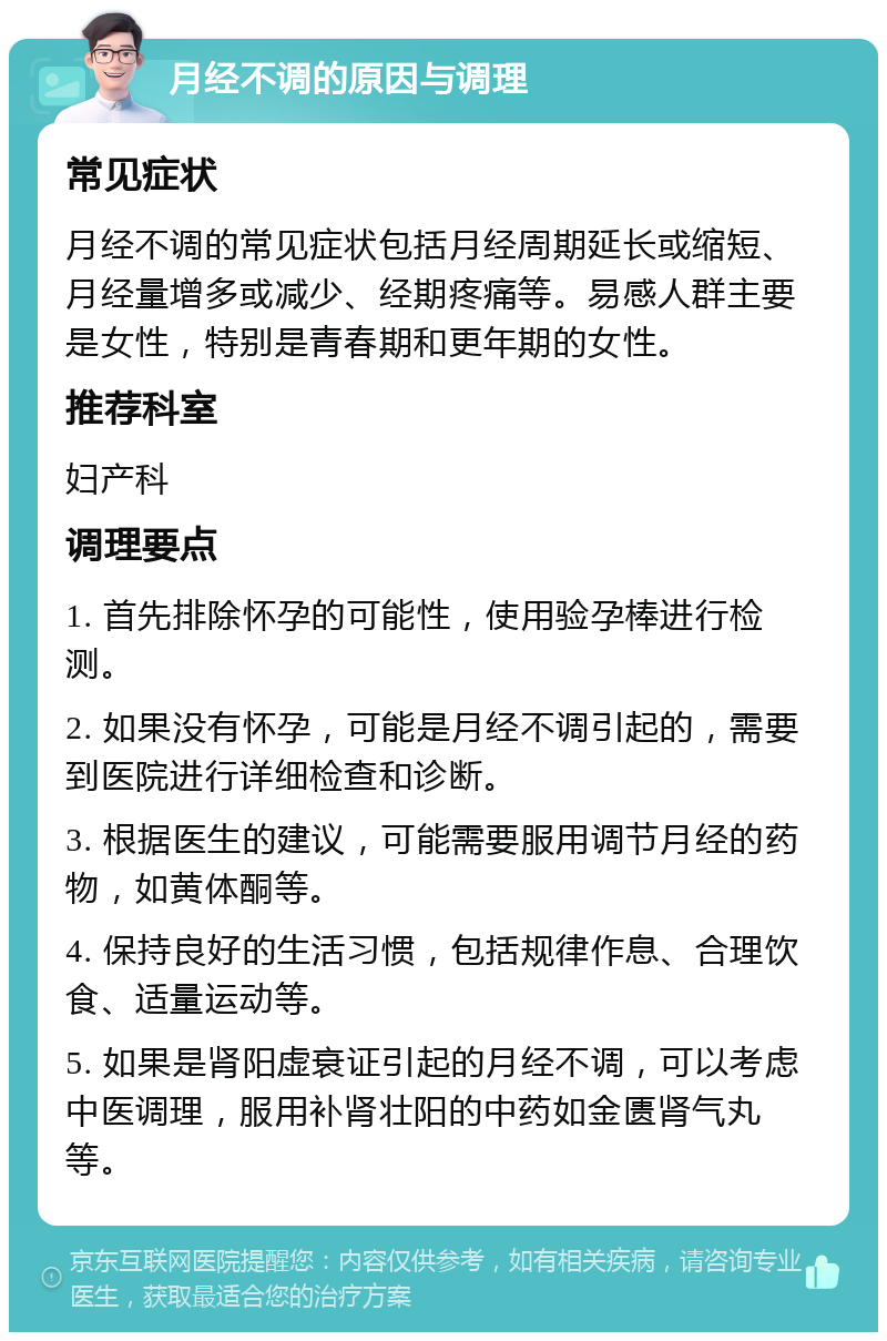 月经不调的原因与调理 常见症状 月经不调的常见症状包括月经周期延长或缩短、月经量增多或减少、经期疼痛等。易感人群主要是女性，特别是青春期和更年期的女性。 推荐科室 妇产科 调理要点 1. 首先排除怀孕的可能性，使用验孕棒进行检测。 2. 如果没有怀孕，可能是月经不调引起的，需要到医院进行详细检查和诊断。 3. 根据医生的建议，可能需要服用调节月经的药物，如黄体酮等。 4. 保持良好的生活习惯，包括规律作息、合理饮食、适量运动等。 5. 如果是肾阳虚衰证引起的月经不调，可以考虑中医调理，服用补肾壮阳的中药如金匮肾气丸等。