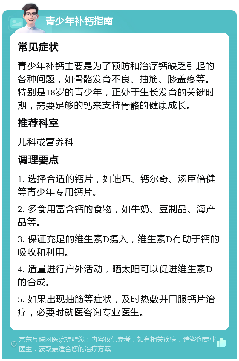 青少年补钙指南 常见症状 青少年补钙主要是为了预防和治疗钙缺乏引起的各种问题，如骨骼发育不良、抽筋、膝盖疼等。特别是18岁的青少年，正处于生长发育的关键时期，需要足够的钙来支持骨骼的健康成长。 推荐科室 儿科或营养科 调理要点 1. 选择合适的钙片，如迪巧、钙尔奇、汤臣倍健等青少年专用钙片。 2. 多食用富含钙的食物，如牛奶、豆制品、海产品等。 3. 保证充足的维生素D摄入，维生素D有助于钙的吸收和利用。 4. 适量进行户外活动，晒太阳可以促进维生素D的合成。 5. 如果出现抽筋等症状，及时热敷并口服钙片治疗，必要时就医咨询专业医生。