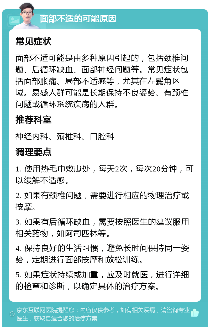 面部不适的可能原因 常见症状 面部不适可能是由多种原因引起的，包括颈椎问题、后循环缺血、面部神经问题等。常见症状包括面部胀痛、局部不适感等，尤其在左鬓角区域。易感人群可能是长期保持不良姿势、有颈椎问题或循环系统疾病的人群。 推荐科室 神经内科、颈椎科、口腔科 调理要点 1. 使用热毛巾敷患处，每天2次，每次20分钟，可以缓解不适感。 2. 如果有颈椎问题，需要进行相应的物理治疗或按摩。 3. 如果有后循环缺血，需要按照医生的建议服用相关药物，如阿司匹林等。 4. 保持良好的生活习惯，避免长时间保持同一姿势，定期进行面部按摩和放松训练。 5. 如果症状持续或加重，应及时就医，进行详细的检查和诊断，以确定具体的治疗方案。