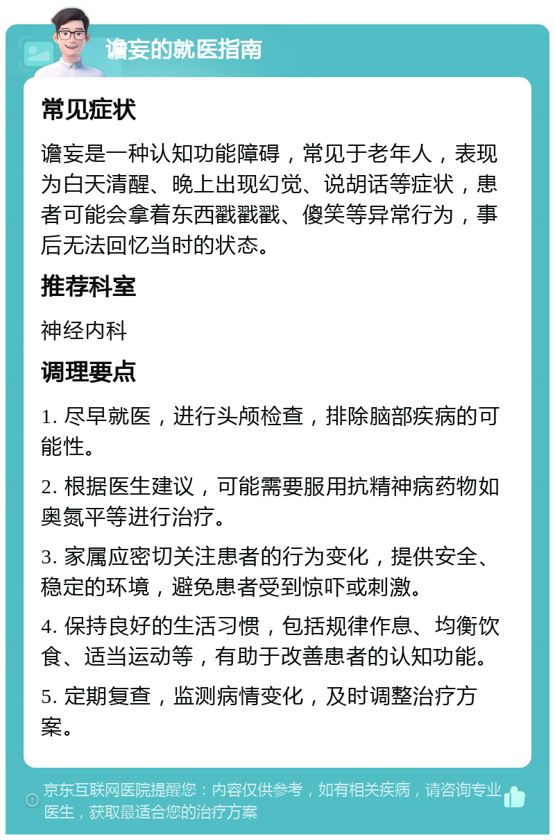 谵妄的就医指南 常见症状 谵妄是一种认知功能障碍，常见于老年人，表现为白天清醒、晚上出现幻觉、说胡话等症状，患者可能会拿着东西戳戳戳、傻笑等异常行为，事后无法回忆当时的状态。 推荐科室 神经内科 调理要点 1. 尽早就医，进行头颅检查，排除脑部疾病的可能性。 2. 根据医生建议，可能需要服用抗精神病药物如奥氮平等进行治疗。 3. 家属应密切关注患者的行为变化，提供安全、稳定的环境，避免患者受到惊吓或刺激。 4. 保持良好的生活习惯，包括规律作息、均衡饮食、适当运动等，有助于改善患者的认知功能。 5. 定期复查，监测病情变化，及时调整治疗方案。