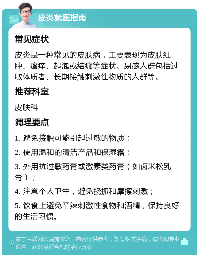 皮炎就医指南 常见症状 皮炎是一种常见的皮肤病，主要表现为皮肤红肿、瘙痒、起泡或结痂等症状。易感人群包括过敏体质者、长期接触刺激性物质的人群等。 推荐科室 皮肤科 调理要点 1. 避免接触可能引起过敏的物质； 2. 使用温和的清洁产品和保湿霜； 3. 外用抗过敏药膏或激素类药膏（如卤米松乳膏）； 4. 注意个人卫生，避免挠抓和摩擦刺激； 5. 饮食上避免辛辣刺激性食物和酒精，保持良好的生活习惯。