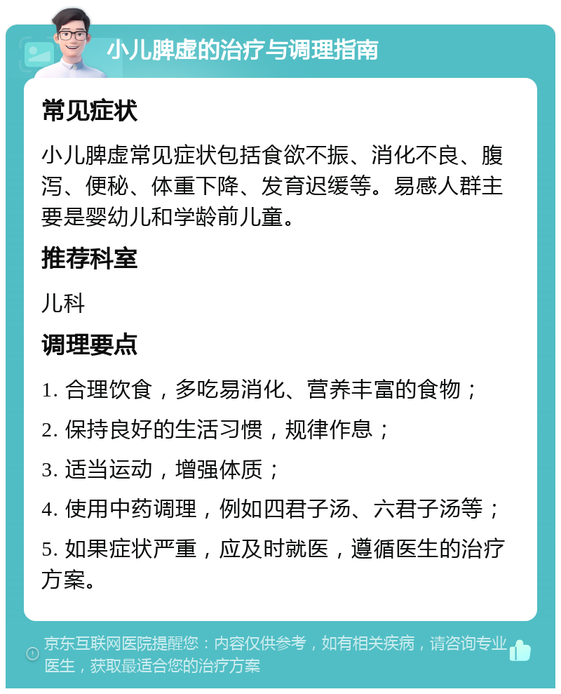 小儿脾虚的治疗与调理指南 常见症状 小儿脾虚常见症状包括食欲不振、消化不良、腹泻、便秘、体重下降、发育迟缓等。易感人群主要是婴幼儿和学龄前儿童。 推荐科室 儿科 调理要点 1. 合理饮食，多吃易消化、营养丰富的食物； 2. 保持良好的生活习惯，规律作息； 3. 适当运动，增强体质； 4. 使用中药调理，例如四君子汤、六君子汤等； 5. 如果症状严重，应及时就医，遵循医生的治疗方案。