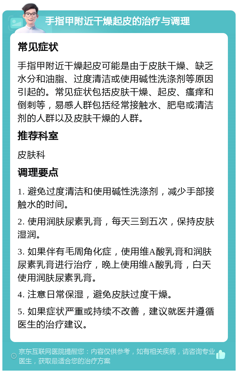 手指甲附近干燥起皮的治疗与调理 常见症状 手指甲附近干燥起皮可能是由于皮肤干燥、缺乏水分和油脂、过度清洁或使用碱性洗涤剂等原因引起的。常见症状包括皮肤干燥、起皮、瘙痒和倒刺等，易感人群包括经常接触水、肥皂或清洁剂的人群以及皮肤干燥的人群。 推荐科室 皮肤科 调理要点 1. 避免过度清洁和使用碱性洗涤剂，减少手部接触水的时间。 2. 使用润肤尿素乳膏，每天三到五次，保持皮肤湿润。 3. 如果伴有毛周角化症，使用维A酸乳膏和润肤尿素乳膏进行治疗，晚上使用维A酸乳膏，白天使用润肤尿素乳膏。 4. 注意日常保湿，避免皮肤过度干燥。 5. 如果症状严重或持续不改善，建议就医并遵循医生的治疗建议。