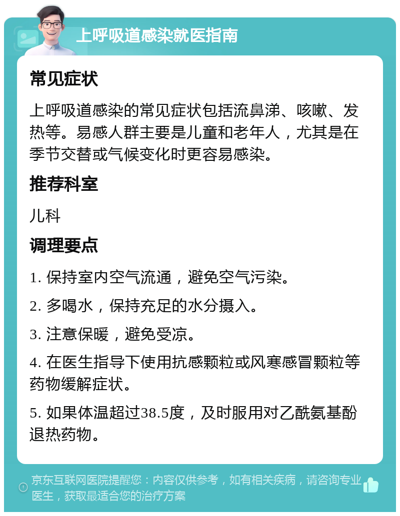 上呼吸道感染就医指南 常见症状 上呼吸道感染的常见症状包括流鼻涕、咳嗽、发热等。易感人群主要是儿童和老年人，尤其是在季节交替或气候变化时更容易感染。 推荐科室 儿科 调理要点 1. 保持室内空气流通，避免空气污染。 2. 多喝水，保持充足的水分摄入。 3. 注意保暖，避免受凉。 4. 在医生指导下使用抗感颗粒或风寒感冒颗粒等药物缓解症状。 5. 如果体温超过38.5度，及时服用对乙酰氨基酚退热药物。