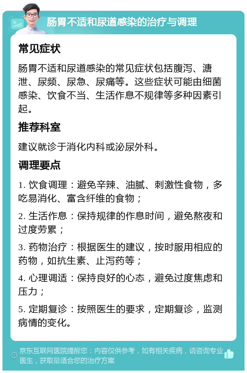 肠胃不适和尿道感染的治疗与调理 常见症状 肠胃不适和尿道感染的常见症状包括腹泻、溏泄、尿频、尿急、尿痛等。这些症状可能由细菌感染、饮食不当、生活作息不规律等多种因素引起。 推荐科室 建议就诊于消化内科或泌尿外科。 调理要点 1. 饮食调理：避免辛辣、油腻、刺激性食物，多吃易消化、富含纤维的食物； 2. 生活作息：保持规律的作息时间，避免熬夜和过度劳累； 3. 药物治疗：根据医生的建议，按时服用相应的药物，如抗生素、止泻药等； 4. 心理调适：保持良好的心态，避免过度焦虑和压力； 5. 定期复诊：按照医生的要求，定期复诊，监测病情的变化。