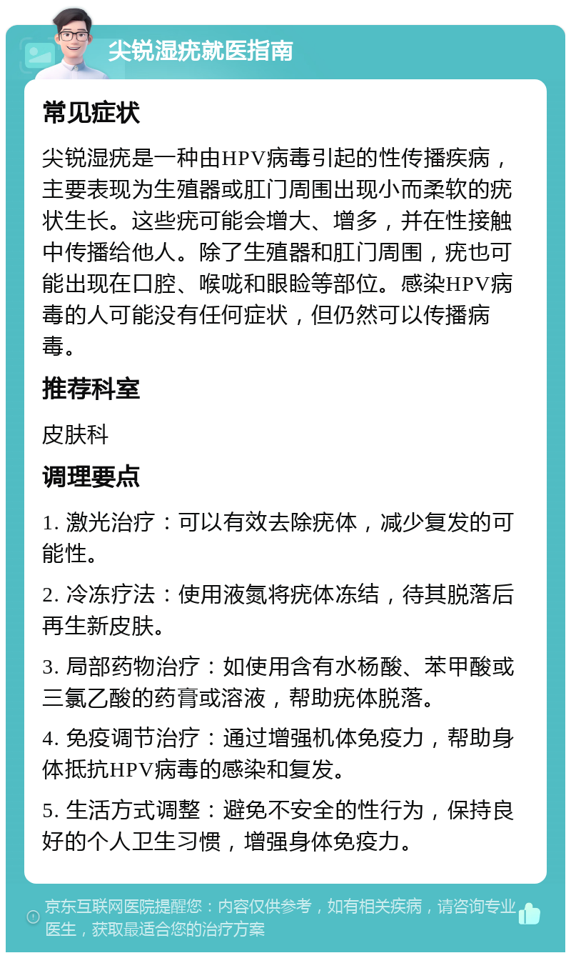 尖锐湿疣就医指南 常见症状 尖锐湿疣是一种由HPV病毒引起的性传播疾病，主要表现为生殖器或肛门周围出现小而柔软的疣状生长。这些疣可能会增大、增多，并在性接触中传播给他人。除了生殖器和肛门周围，疣也可能出现在口腔、喉咙和眼睑等部位。感染HPV病毒的人可能没有任何症状，但仍然可以传播病毒。 推荐科室 皮肤科 调理要点 1. 激光治疗：可以有效去除疣体，减少复发的可能性。 2. 冷冻疗法：使用液氮将疣体冻结，待其脱落后再生新皮肤。 3. 局部药物治疗：如使用含有水杨酸、苯甲酸或三氯乙酸的药膏或溶液，帮助疣体脱落。 4. 免疫调节治疗：通过增强机体免疫力，帮助身体抵抗HPV病毒的感染和复发。 5. 生活方式调整：避免不安全的性行为，保持良好的个人卫生习惯，增强身体免疫力。