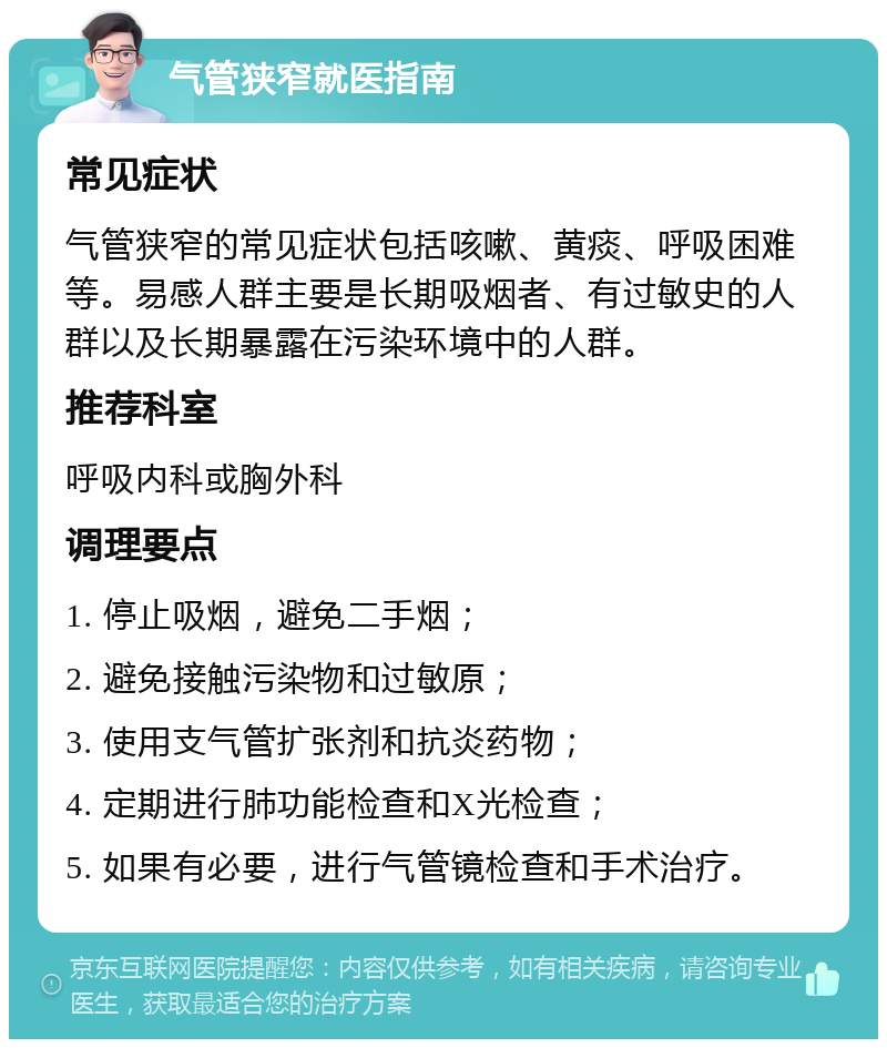 气管狭窄就医指南 常见症状 气管狭窄的常见症状包括咳嗽、黄痰、呼吸困难等。易感人群主要是长期吸烟者、有过敏史的人群以及长期暴露在污染环境中的人群。 推荐科室 呼吸内科或胸外科 调理要点 1. 停止吸烟，避免二手烟； 2. 避免接触污染物和过敏原； 3. 使用支气管扩张剂和抗炎药物； 4. 定期进行肺功能检查和X光检查； 5. 如果有必要，进行气管镜检查和手术治疗。