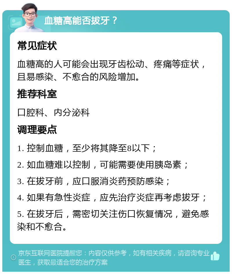 血糖高能否拔牙？ 常见症状 血糖高的人可能会出现牙齿松动、疼痛等症状，且易感染、不愈合的风险增加。 推荐科室 口腔科、内分泌科 调理要点 1. 控制血糖，至少将其降至8以下； 2. 如血糖难以控制，可能需要使用胰岛素； 3. 在拔牙前，应口服消炎药预防感染； 4. 如果有急性炎症，应先治疗炎症再考虑拔牙； 5. 在拔牙后，需密切关注伤口恢复情况，避免感染和不愈合。