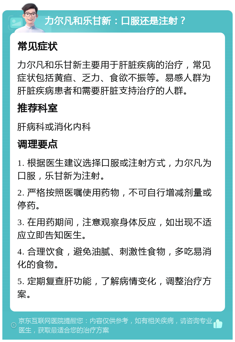 力尔凡和乐甘新：口服还是注射？ 常见症状 力尔凡和乐甘新主要用于肝脏疾病的治疗，常见症状包括黄疸、乏力、食欲不振等。易感人群为肝脏疾病患者和需要肝脏支持治疗的人群。 推荐科室 肝病科或消化内科 调理要点 1. 根据医生建议选择口服或注射方式，力尔凡为口服，乐甘新为注射。 2. 严格按照医嘱使用药物，不可自行增减剂量或停药。 3. 在用药期间，注意观察身体反应，如出现不适应立即告知医生。 4. 合理饮食，避免油腻、刺激性食物，多吃易消化的食物。 5. 定期复查肝功能，了解病情变化，调整治疗方案。