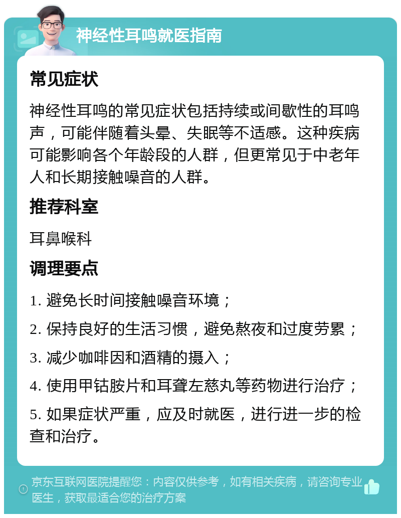 神经性耳鸣就医指南 常见症状 神经性耳鸣的常见症状包括持续或间歇性的耳鸣声，可能伴随着头晕、失眠等不适感。这种疾病可能影响各个年龄段的人群，但更常见于中老年人和长期接触噪音的人群。 推荐科室 耳鼻喉科 调理要点 1. 避免长时间接触噪音环境； 2. 保持良好的生活习惯，避免熬夜和过度劳累； 3. 减少咖啡因和酒精的摄入； 4. 使用甲钴胺片和耳聋左慈丸等药物进行治疗； 5. 如果症状严重，应及时就医，进行进一步的检查和治疗。