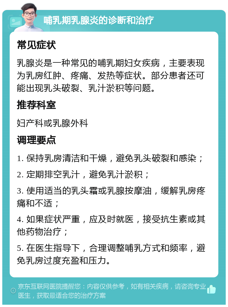 哺乳期乳腺炎的诊断和治疗 常见症状 乳腺炎是一种常见的哺乳期妇女疾病，主要表现为乳房红肿、疼痛、发热等症状。部分患者还可能出现乳头破裂、乳汁淤积等问题。 推荐科室 妇产科或乳腺外科 调理要点 1. 保持乳房清洁和干燥，避免乳头破裂和感染； 2. 定期排空乳汁，避免乳汁淤积； 3. 使用适当的乳头霜或乳腺按摩油，缓解乳房疼痛和不适； 4. 如果症状严重，应及时就医，接受抗生素或其他药物治疗； 5. 在医生指导下，合理调整哺乳方式和频率，避免乳房过度充盈和压力。