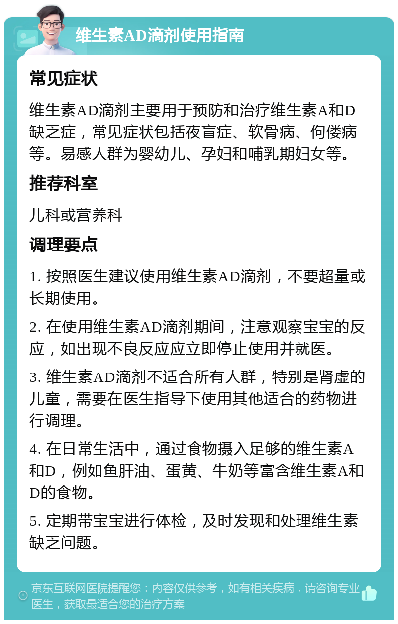 维生素AD滴剂使用指南 常见症状 维生素AD滴剂主要用于预防和治疗维生素A和D缺乏症，常见症状包括夜盲症、软骨病、佝偻病等。易感人群为婴幼儿、孕妇和哺乳期妇女等。 推荐科室 儿科或营养科 调理要点 1. 按照医生建议使用维生素AD滴剂，不要超量或长期使用。 2. 在使用维生素AD滴剂期间，注意观察宝宝的反应，如出现不良反应应立即停止使用并就医。 3. 维生素AD滴剂不适合所有人群，特别是肾虚的儿童，需要在医生指导下使用其他适合的药物进行调理。 4. 在日常生活中，通过食物摄入足够的维生素A和D，例如鱼肝油、蛋黄、牛奶等富含维生素A和D的食物。 5. 定期带宝宝进行体检，及时发现和处理维生素缺乏问题。