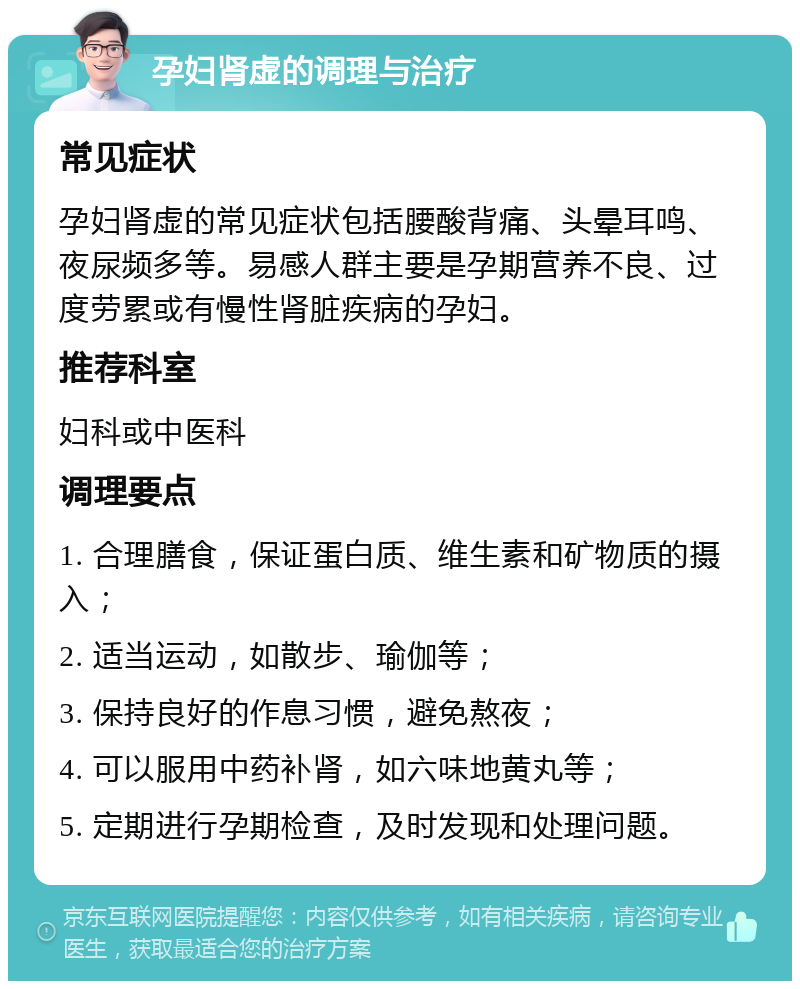 孕妇肾虚的调理与治疗 常见症状 孕妇肾虚的常见症状包括腰酸背痛、头晕耳鸣、夜尿频多等。易感人群主要是孕期营养不良、过度劳累或有慢性肾脏疾病的孕妇。 推荐科室 妇科或中医科 调理要点 1. 合理膳食，保证蛋白质、维生素和矿物质的摄入； 2. 适当运动，如散步、瑜伽等； 3. 保持良好的作息习惯，避免熬夜； 4. 可以服用中药补肾，如六味地黄丸等； 5. 定期进行孕期检查，及时发现和处理问题。