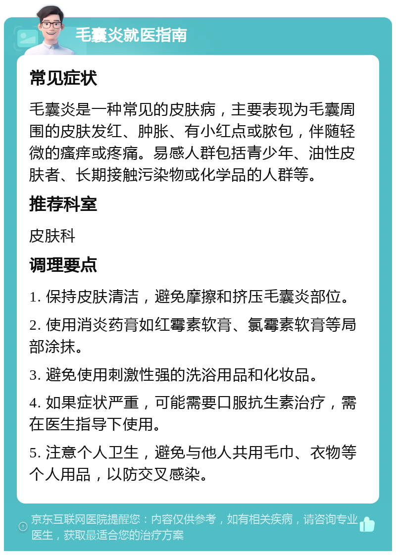 毛囊炎就医指南 常见症状 毛囊炎是一种常见的皮肤病，主要表现为毛囊周围的皮肤发红、肿胀、有小红点或脓包，伴随轻微的瘙痒或疼痛。易感人群包括青少年、油性皮肤者、长期接触污染物或化学品的人群等。 推荐科室 皮肤科 调理要点 1. 保持皮肤清洁，避免摩擦和挤压毛囊炎部位。 2. 使用消炎药膏如红霉素软膏、氯霉素软膏等局部涂抹。 3. 避免使用刺激性强的洗浴用品和化妆品。 4. 如果症状严重，可能需要口服抗生素治疗，需在医生指导下使用。 5. 注意个人卫生，避免与他人共用毛巾、衣物等个人用品，以防交叉感染。