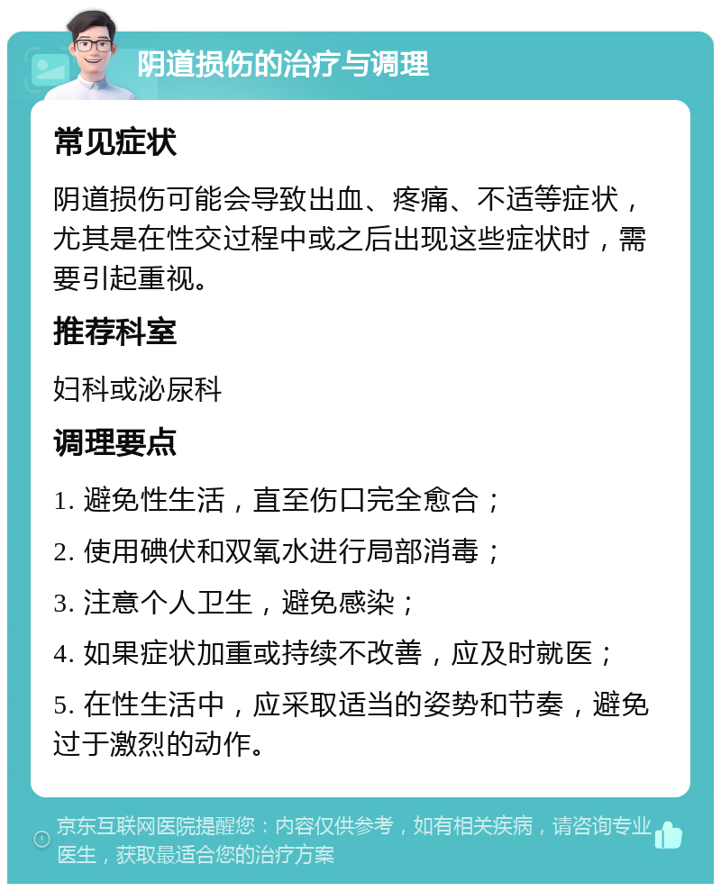 阴道损伤的治疗与调理 常见症状 阴道损伤可能会导致出血、疼痛、不适等症状，尤其是在性交过程中或之后出现这些症状时，需要引起重视。 推荐科室 妇科或泌尿科 调理要点 1. 避免性生活，直至伤口完全愈合； 2. 使用碘伏和双氧水进行局部消毒； 3. 注意个人卫生，避免感染； 4. 如果症状加重或持续不改善，应及时就医； 5. 在性生活中，应采取适当的姿势和节奏，避免过于激烈的动作。