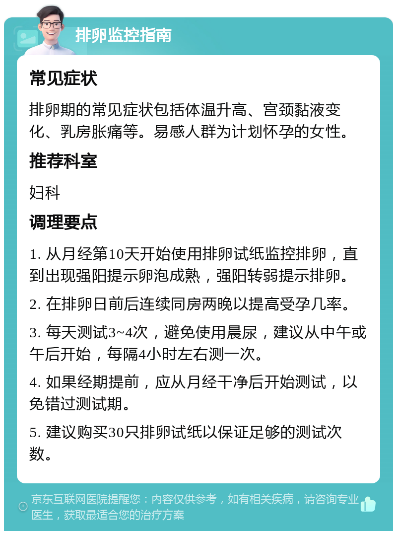 排卵监控指南 常见症状 排卵期的常见症状包括体温升高、宫颈黏液变化、乳房胀痛等。易感人群为计划怀孕的女性。 推荐科室 妇科 调理要点 1. 从月经第10天开始使用排卵试纸监控排卵，直到出现强阳提示卵泡成熟，强阳转弱提示排卵。 2. 在排卵日前后连续同房两晚以提高受孕几率。 3. 每天测试3~4次，避免使用晨尿，建议从中午或午后开始，每隔4小时左右测一次。 4. 如果经期提前，应从月经干净后开始测试，以免错过测试期。 5. 建议购买30只排卵试纸以保证足够的测试次数。