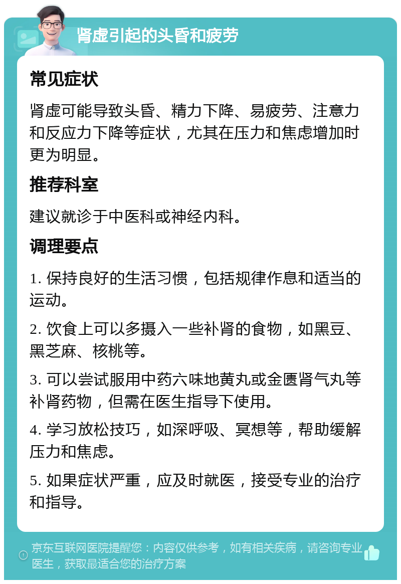 肾虚引起的头昏和疲劳 常见症状 肾虚可能导致头昏、精力下降、易疲劳、注意力和反应力下降等症状，尤其在压力和焦虑增加时更为明显。 推荐科室 建议就诊于中医科或神经内科。 调理要点 1. 保持良好的生活习惯，包括规律作息和适当的运动。 2. 饮食上可以多摄入一些补肾的食物，如黑豆、黑芝麻、核桃等。 3. 可以尝试服用中药六味地黄丸或金匮肾气丸等补肾药物，但需在医生指导下使用。 4. 学习放松技巧，如深呼吸、冥想等，帮助缓解压力和焦虑。 5. 如果症状严重，应及时就医，接受专业的治疗和指导。