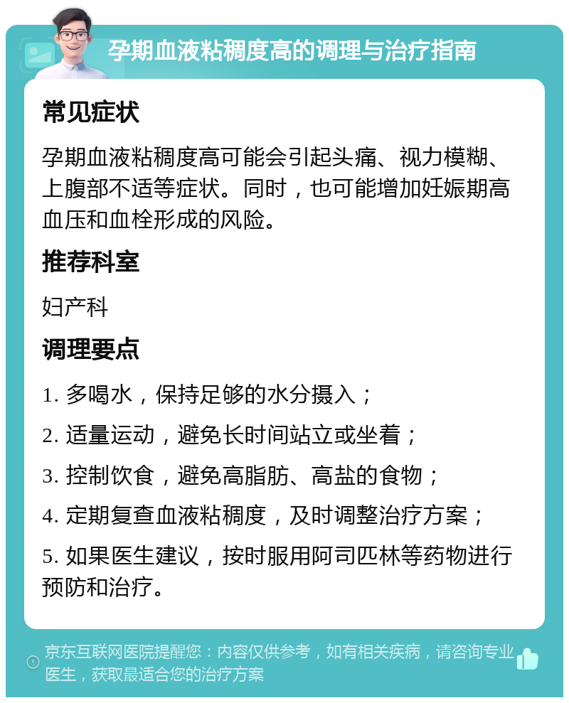 孕期血液粘稠度高的调理与治疗指南 常见症状 孕期血液粘稠度高可能会引起头痛、视力模糊、上腹部不适等症状。同时，也可能增加妊娠期高血压和血栓形成的风险。 推荐科室 妇产科 调理要点 1. 多喝水，保持足够的水分摄入； 2. 适量运动，避免长时间站立或坐着； 3. 控制饮食，避免高脂肪、高盐的食物； 4. 定期复查血液粘稠度，及时调整治疗方案； 5. 如果医生建议，按时服用阿司匹林等药物进行预防和治疗。