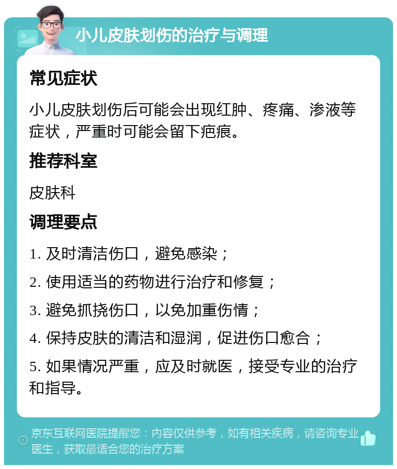 小儿皮肤划伤的治疗与调理 常见症状 小儿皮肤划伤后可能会出现红肿、疼痛、渗液等症状，严重时可能会留下疤痕。 推荐科室 皮肤科 调理要点 1. 及时清洁伤口，避免感染； 2. 使用适当的药物进行治疗和修复； 3. 避免抓挠伤口，以免加重伤情； 4. 保持皮肤的清洁和湿润，促进伤口愈合； 5. 如果情况严重，应及时就医，接受专业的治疗和指导。