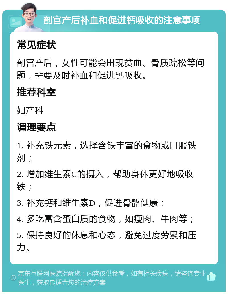 剖宫产后补血和促进钙吸收的注意事项 常见症状 剖宫产后，女性可能会出现贫血、骨质疏松等问题，需要及时补血和促进钙吸收。 推荐科室 妇产科 调理要点 1. 补充铁元素，选择含铁丰富的食物或口服铁剂； 2. 增加维生素C的摄入，帮助身体更好地吸收铁； 3. 补充钙和维生素D，促进骨骼健康； 4. 多吃富含蛋白质的食物，如瘦肉、牛肉等； 5. 保持良好的休息和心态，避免过度劳累和压力。