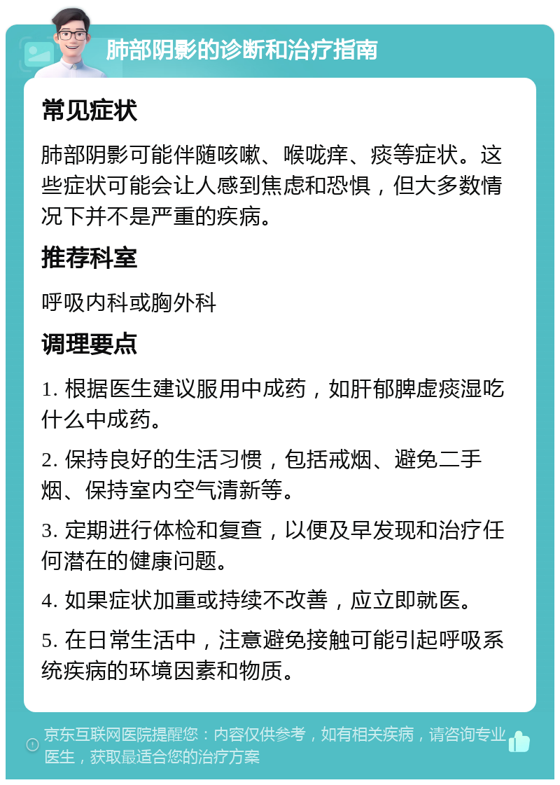 肺部阴影的诊断和治疗指南 常见症状 肺部阴影可能伴随咳嗽、喉咙痒、痰等症状。这些症状可能会让人感到焦虑和恐惧，但大多数情况下并不是严重的疾病。 推荐科室 呼吸内科或胸外科 调理要点 1. 根据医生建议服用中成药，如肝郁脾虚痰湿吃什么中成药。 2. 保持良好的生活习惯，包括戒烟、避免二手烟、保持室内空气清新等。 3. 定期进行体检和复查，以便及早发现和治疗任何潜在的健康问题。 4. 如果症状加重或持续不改善，应立即就医。 5. 在日常生活中，注意避免接触可能引起呼吸系统疾病的环境因素和物质。