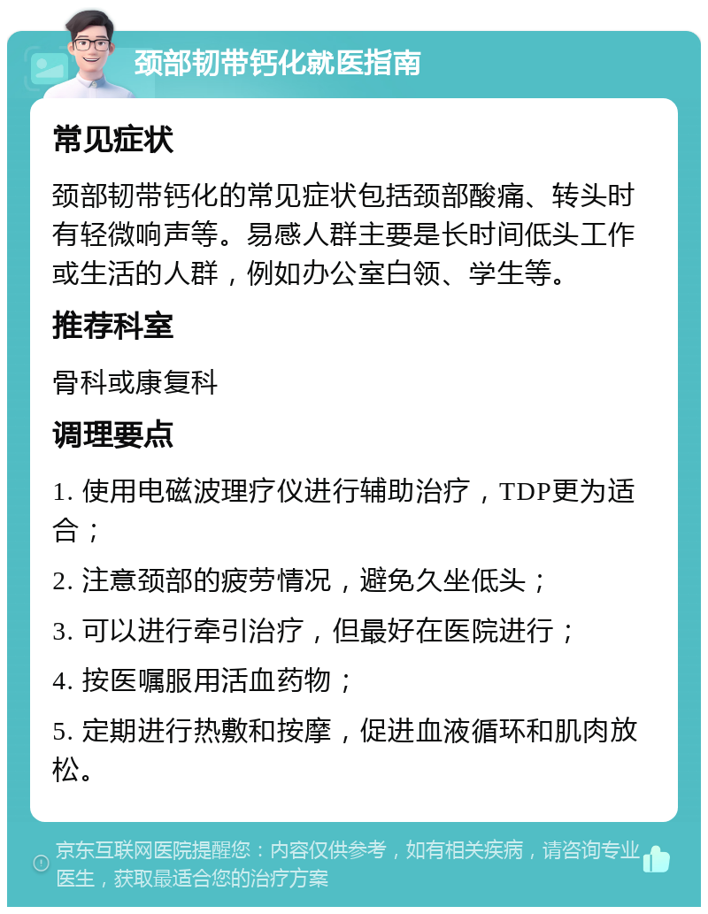 颈部韧带钙化就医指南 常见症状 颈部韧带钙化的常见症状包括颈部酸痛、转头时有轻微响声等。易感人群主要是长时间低头工作或生活的人群，例如办公室白领、学生等。 推荐科室 骨科或康复科 调理要点 1. 使用电磁波理疗仪进行辅助治疗，TDP更为适合； 2. 注意颈部的疲劳情况，避免久坐低头； 3. 可以进行牵引治疗，但最好在医院进行； 4. 按医嘱服用活血药物； 5. 定期进行热敷和按摩，促进血液循环和肌肉放松。