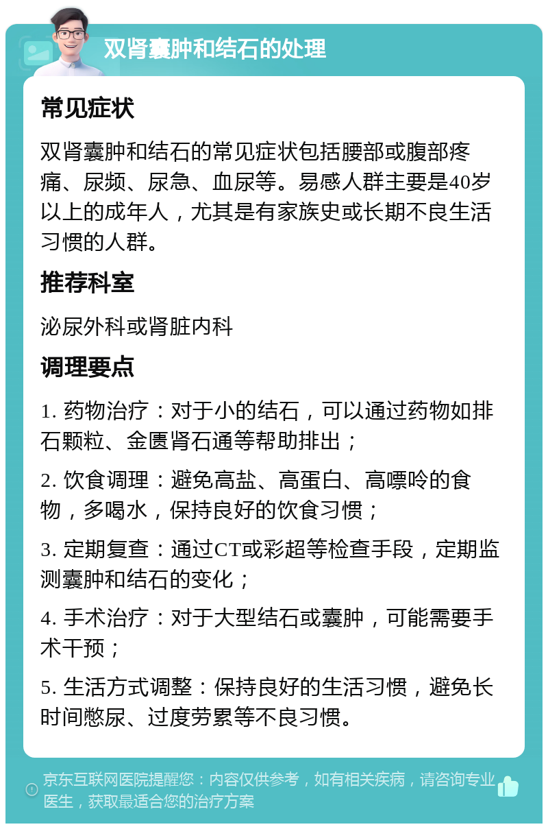 双肾囊肿和结石的处理 常见症状 双肾囊肿和结石的常见症状包括腰部或腹部疼痛、尿频、尿急、血尿等。易感人群主要是40岁以上的成年人，尤其是有家族史或长期不良生活习惯的人群。 推荐科室 泌尿外科或肾脏内科 调理要点 1. 药物治疗：对于小的结石，可以通过药物如排石颗粒、金匮肾石通等帮助排出； 2. 饮食调理：避免高盐、高蛋白、高嘌呤的食物，多喝水，保持良好的饮食习惯； 3. 定期复查：通过CT或彩超等检查手段，定期监测囊肿和结石的变化； 4. 手术治疗：对于大型结石或囊肿，可能需要手术干预； 5. 生活方式调整：保持良好的生活习惯，避免长时间憋尿、过度劳累等不良习惯。