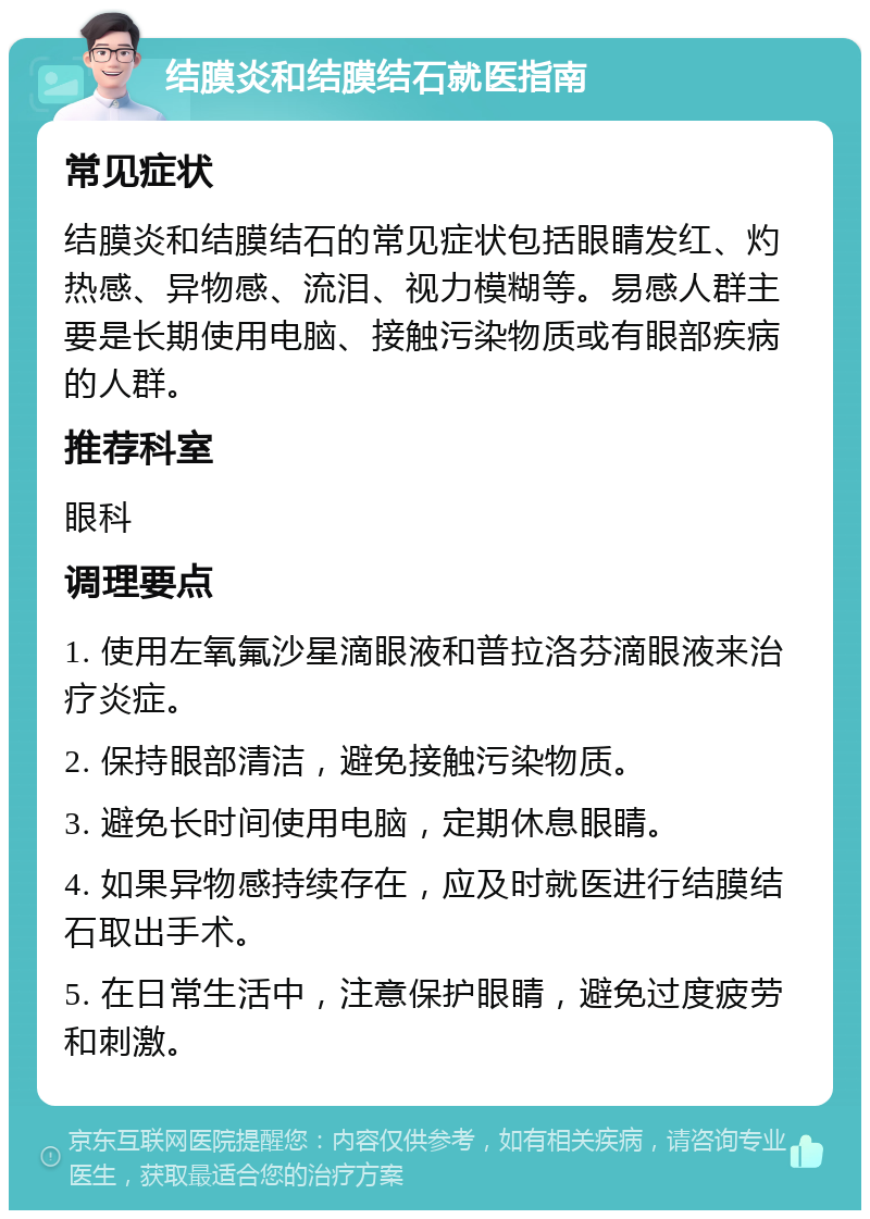 结膜炎和结膜结石就医指南 常见症状 结膜炎和结膜结石的常见症状包括眼睛发红、灼热感、异物感、流泪、视力模糊等。易感人群主要是长期使用电脑、接触污染物质或有眼部疾病的人群。 推荐科室 眼科 调理要点 1. 使用左氧氟沙星滴眼液和普拉洛芬滴眼液来治疗炎症。 2. 保持眼部清洁，避免接触污染物质。 3. 避免长时间使用电脑，定期休息眼睛。 4. 如果异物感持续存在，应及时就医进行结膜结石取出手术。 5. 在日常生活中，注意保护眼睛，避免过度疲劳和刺激。