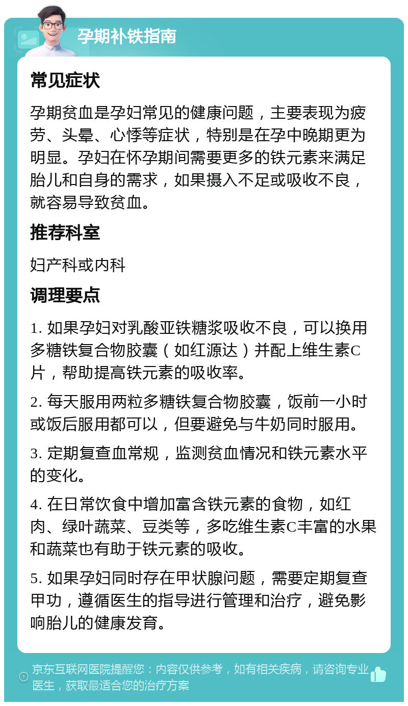 孕期补铁指南 常见症状 孕期贫血是孕妇常见的健康问题，主要表现为疲劳、头晕、心悸等症状，特别是在孕中晚期更为明显。孕妇在怀孕期间需要更多的铁元素来满足胎儿和自身的需求，如果摄入不足或吸收不良，就容易导致贫血。 推荐科室 妇产科或内科 调理要点 1. 如果孕妇对乳酸亚铁糖浆吸收不良，可以换用多糖铁复合物胶囊（如红源达）并配上维生素C片，帮助提高铁元素的吸收率。 2. 每天服用两粒多糖铁复合物胶囊，饭前一小时或饭后服用都可以，但要避免与牛奶同时服用。 3. 定期复查血常规，监测贫血情况和铁元素水平的变化。 4. 在日常饮食中增加富含铁元素的食物，如红肉、绿叶蔬菜、豆类等，多吃维生素C丰富的水果和蔬菜也有助于铁元素的吸收。 5. 如果孕妇同时存在甲状腺问题，需要定期复查甲功，遵循医生的指导进行管理和治疗，避免影响胎儿的健康发育。