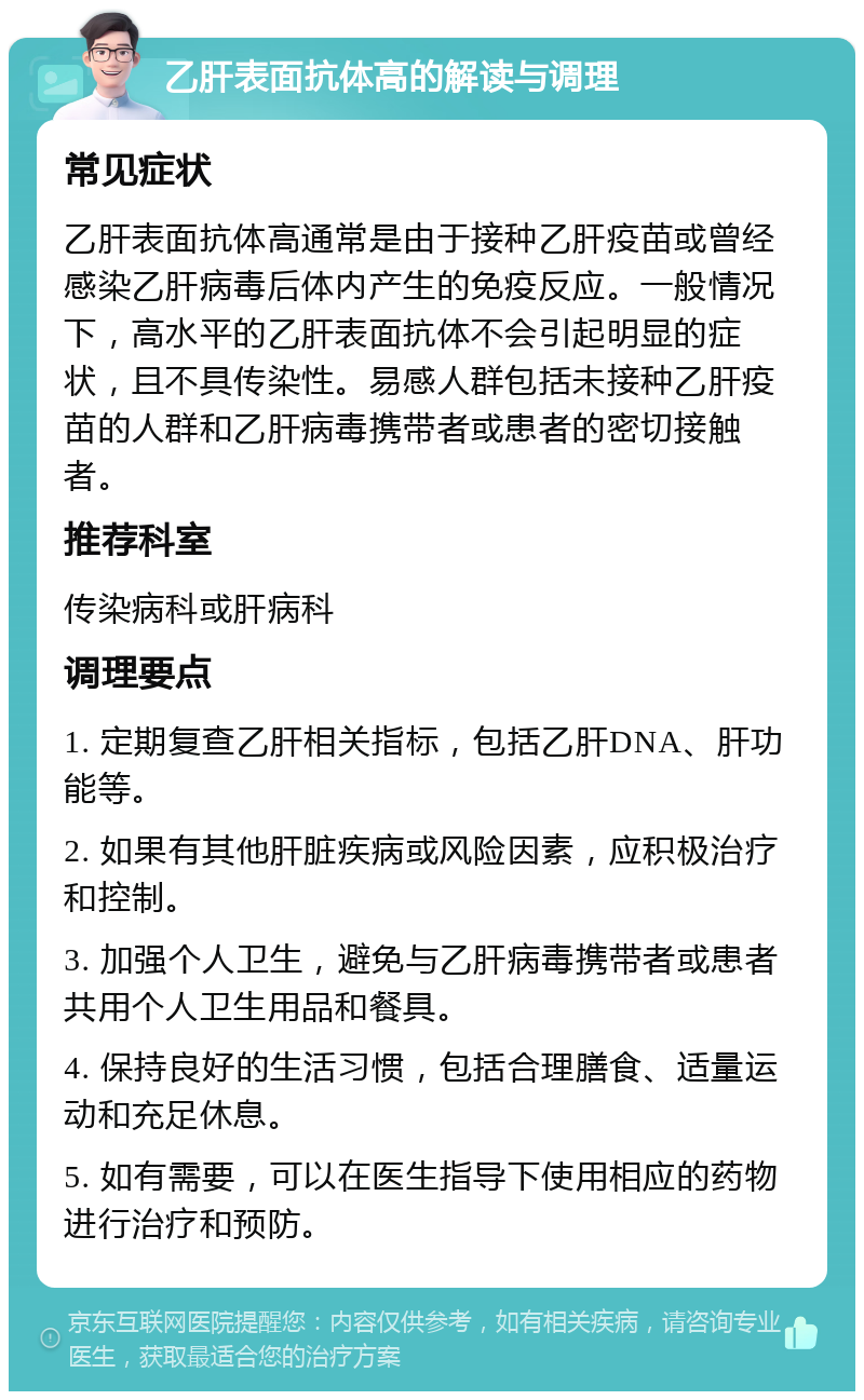 乙肝表面抗体高的解读与调理 常见症状 乙肝表面抗体高通常是由于接种乙肝疫苗或曾经感染乙肝病毒后体内产生的免疫反应。一般情况下，高水平的乙肝表面抗体不会引起明显的症状，且不具传染性。易感人群包括未接种乙肝疫苗的人群和乙肝病毒携带者或患者的密切接触者。 推荐科室 传染病科或肝病科 调理要点 1. 定期复查乙肝相关指标，包括乙肝DNA、肝功能等。 2. 如果有其他肝脏疾病或风险因素，应积极治疗和控制。 3. 加强个人卫生，避免与乙肝病毒携带者或患者共用个人卫生用品和餐具。 4. 保持良好的生活习惯，包括合理膳食、适量运动和充足休息。 5. 如有需要，可以在医生指导下使用相应的药物进行治疗和预防。