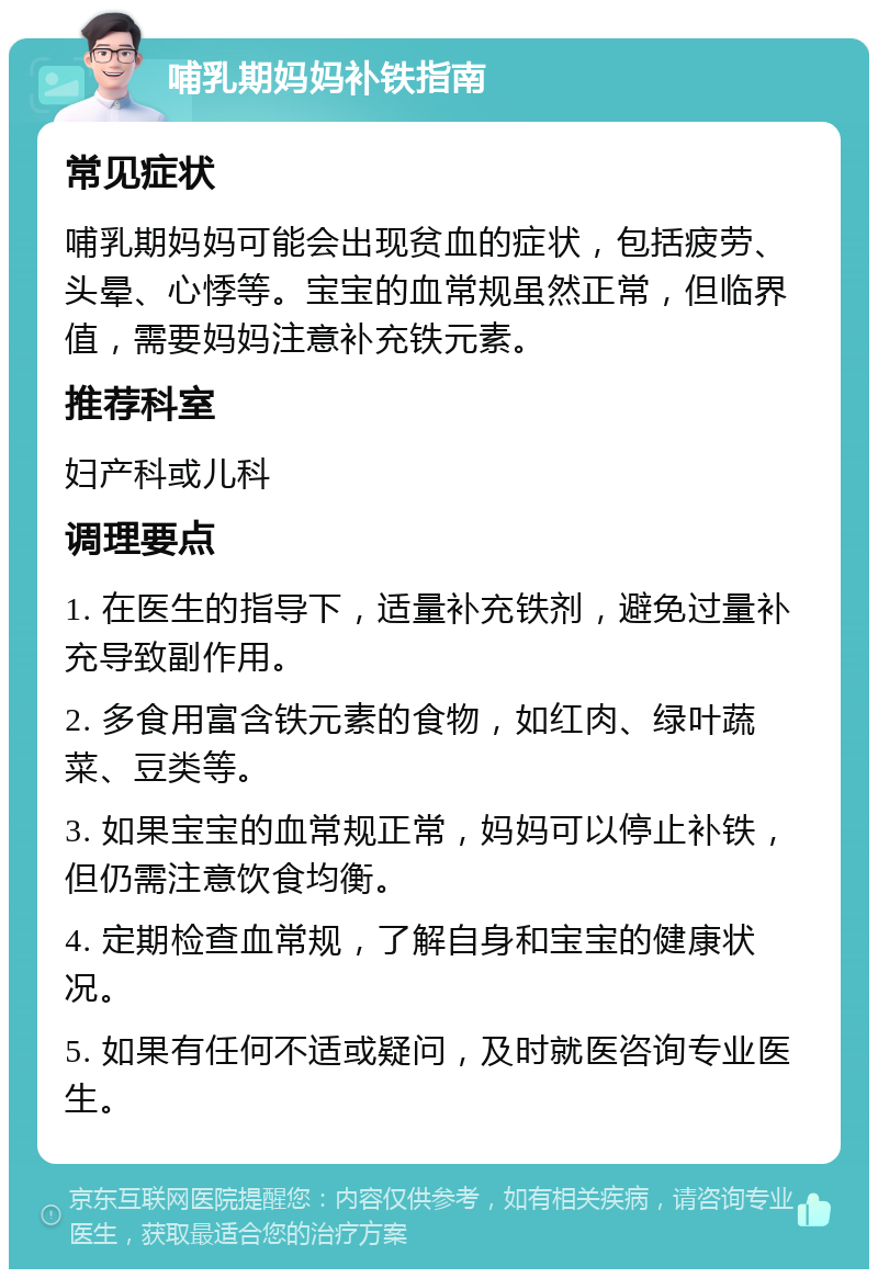 哺乳期妈妈补铁指南 常见症状 哺乳期妈妈可能会出现贫血的症状，包括疲劳、头晕、心悸等。宝宝的血常规虽然正常，但临界值，需要妈妈注意补充铁元素。 推荐科室 妇产科或儿科 调理要点 1. 在医生的指导下，适量补充铁剂，避免过量补充导致副作用。 2. 多食用富含铁元素的食物，如红肉、绿叶蔬菜、豆类等。 3. 如果宝宝的血常规正常，妈妈可以停止补铁，但仍需注意饮食均衡。 4. 定期检查血常规，了解自身和宝宝的健康状况。 5. 如果有任何不适或疑问，及时就医咨询专业医生。