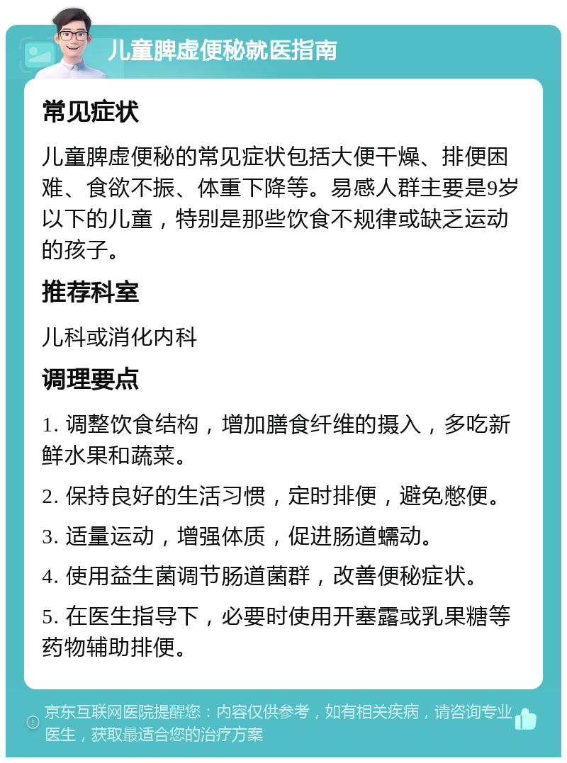 儿童脾虚便秘就医指南 常见症状 儿童脾虚便秘的常见症状包括大便干燥、排便困难、食欲不振、体重下降等。易感人群主要是9岁以下的儿童，特别是那些饮食不规律或缺乏运动的孩子。 推荐科室 儿科或消化内科 调理要点 1. 调整饮食结构，增加膳食纤维的摄入，多吃新鲜水果和蔬菜。 2. 保持良好的生活习惯，定时排便，避免憋便。 3. 适量运动，增强体质，促进肠道蠕动。 4. 使用益生菌调节肠道菌群，改善便秘症状。 5. 在医生指导下，必要时使用开塞露或乳果糖等药物辅助排便。