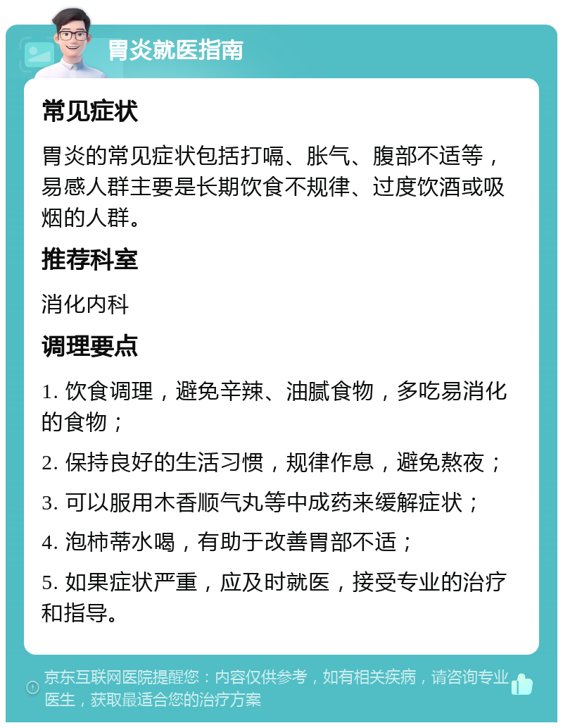 胃炎就医指南 常见症状 胃炎的常见症状包括打嗝、胀气、腹部不适等，易感人群主要是长期饮食不规律、过度饮酒或吸烟的人群。 推荐科室 消化内科 调理要点 1. 饮食调理，避免辛辣、油腻食物，多吃易消化的食物； 2. 保持良好的生活习惯，规律作息，避免熬夜； 3. 可以服用木香顺气丸等中成药来缓解症状； 4. 泡柿蒂水喝，有助于改善胃部不适； 5. 如果症状严重，应及时就医，接受专业的治疗和指导。